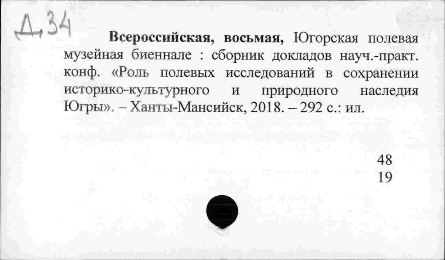 ﻿Л SA	Всероссийская, восьмая, Югорская полевая
музейная биеннале : сборник докладов науч.-практ. конф. «Роль полевых исследований в сохранении историко-культурного и природного наследия Югры». - Ханты-Мансийск, 2018. - 292 с.: ил.
48
19